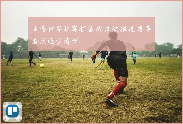 亚博世界杯赛程备战持续推进 赛事看点逐步清晰