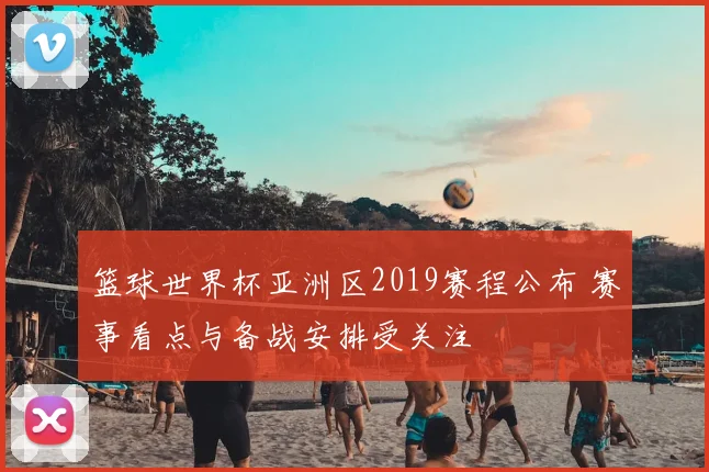篮球世界杯亚洲区2019赛程公布 赛事看点与备战安排受关注
