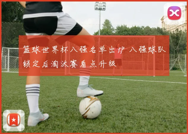 篮球世界杯八强名单出炉 八强球队锁定后淘汰赛看点升级