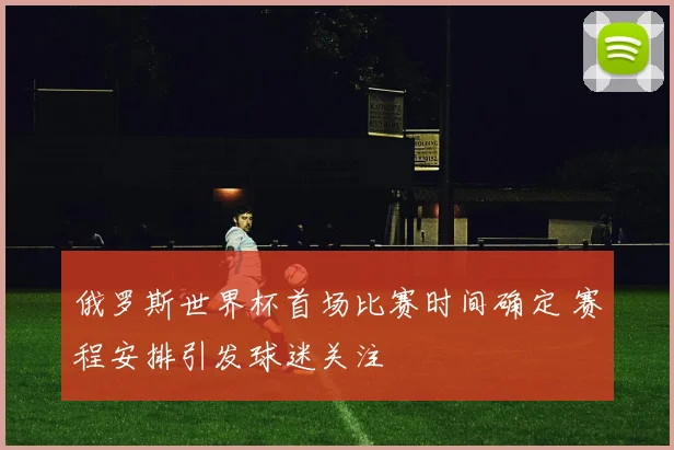 俄罗斯世界杯首场比赛时间确定 赛程安排引发球迷关注