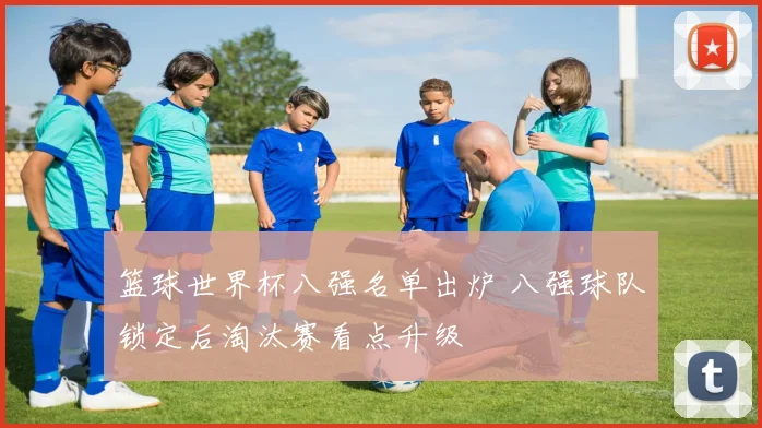 篮球世界杯八强名单出炉 八强球队锁定后淘汰赛看点升级