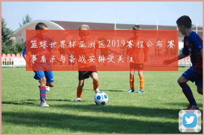 篮球世界杯亚洲区2019赛程公布 赛事看点与备战安排受关注