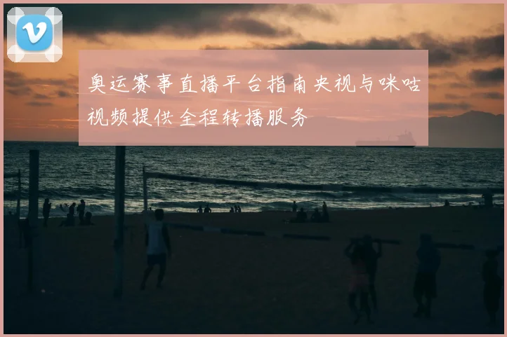 奥运赛事直播平台指南央视与咪咕视频提供全程转播服务