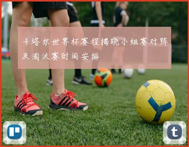 卡塔尔世界杯赛程揭晓小组赛对阵及淘汰赛时间安排