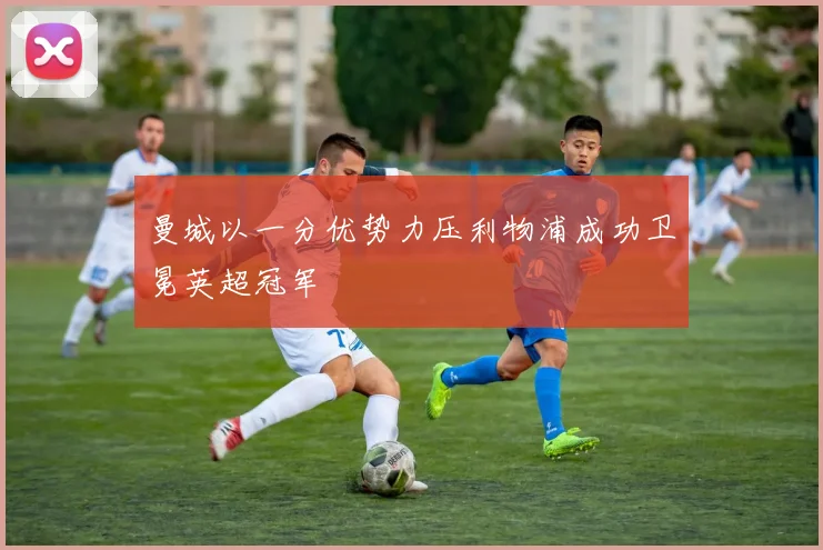 曼城以一分优势力压利物浦成功卫冕英超冠军