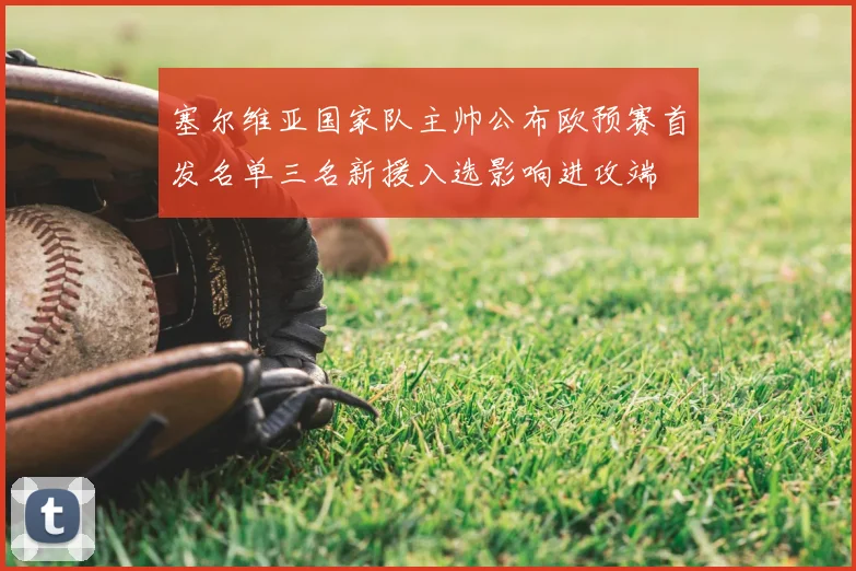 塞尔维亚国家队主帅公布欧预赛首发名单三名新援入选影响进攻端