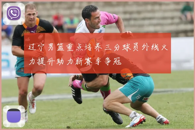 辽宁男篮重点培养三分球员外线火力提升助力新赛季争冠