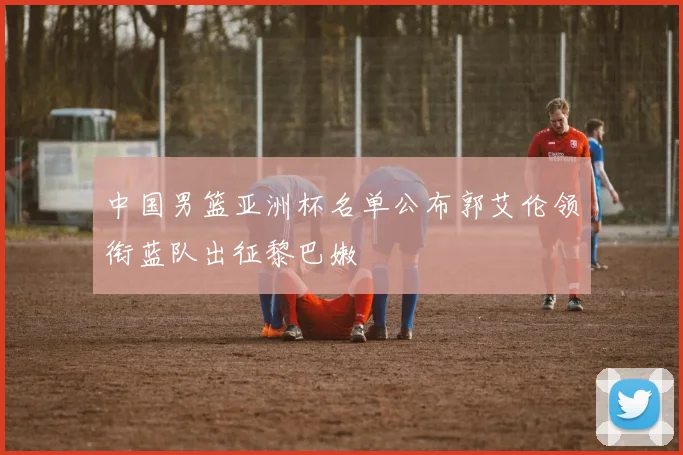 中国男篮亚洲杯名单公布郭艾伦领衔蓝队出征黎巴嫩