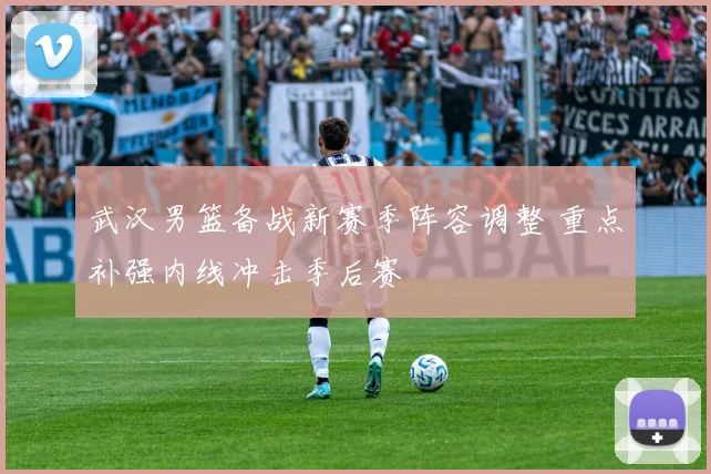 武汉男篮备战新赛季阵容调整 重点补强内线冲击季后赛