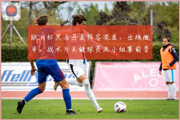 欧洲杯黑马丹麦阵容深度、出线概率、战术与关键球员及小组赛前景解析