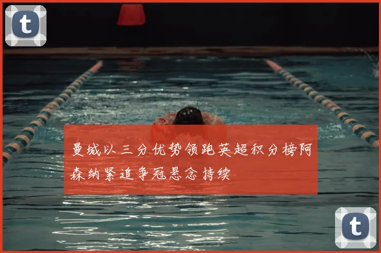 曼城以三分优势领跑英超积分榜阿森纳紧追争冠悬念持续