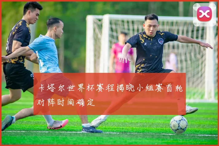 卡塔尔世界杯赛程揭晓小组赛首轮对阵时间确定