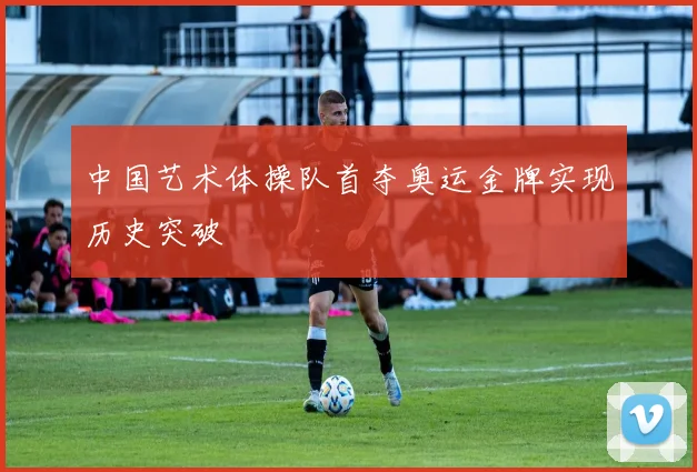 中国艺术体操队首夺奥运金牌实现历史突破