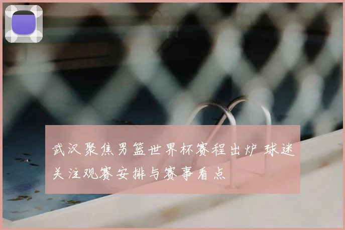 武汉聚焦男篮世界杯赛程出炉 球迷关注观赛安排与赛事看点