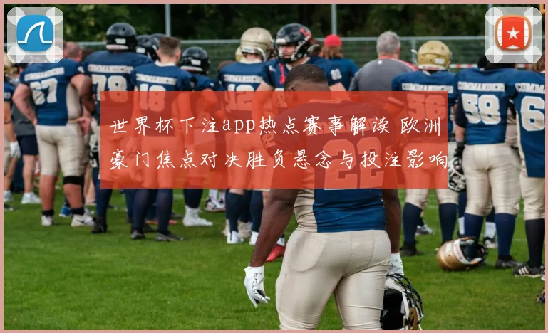 世界杯下注app热点赛事解读 欧洲豪门焦点对决胜负悬念与投注影响