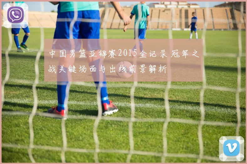 中国男篮亚锦赛2015全记录 冠军之战关键场面与出线前景解析