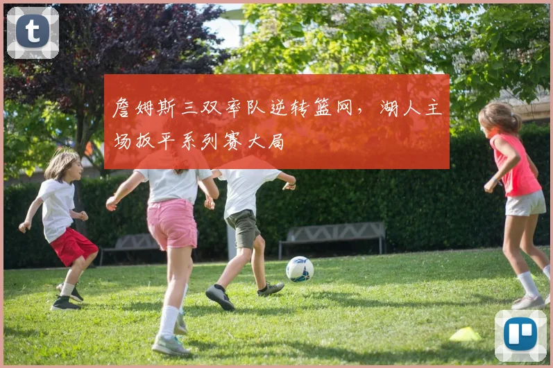 詹姆斯三双率队逆转篮网,湖人主场扳平系列赛大局