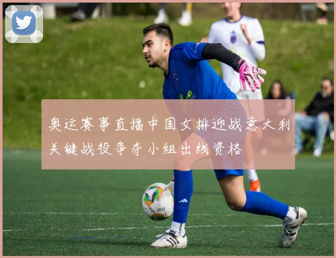 奥运赛事直播中国女排迎战意大利关键战役争夺小组出线资格