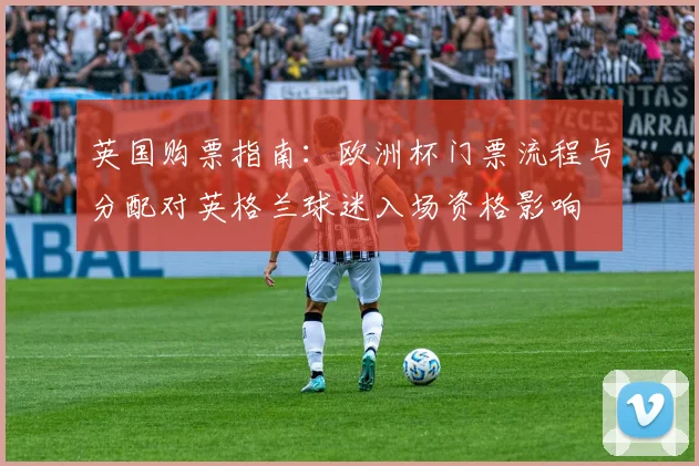 英国购票指南:欧洲杯门票流程与分配对英格兰球迷入场资格影响
