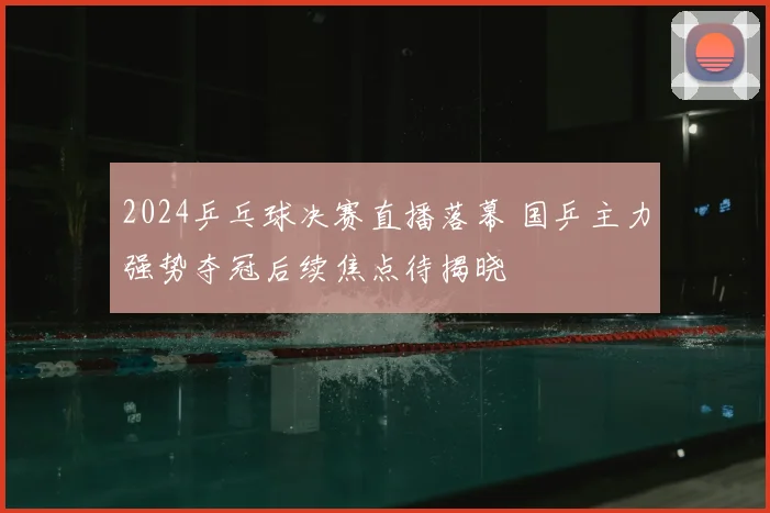 2024乒乓球决赛直播落幕 国乒主力强势夺冠后续焦点待揭晓