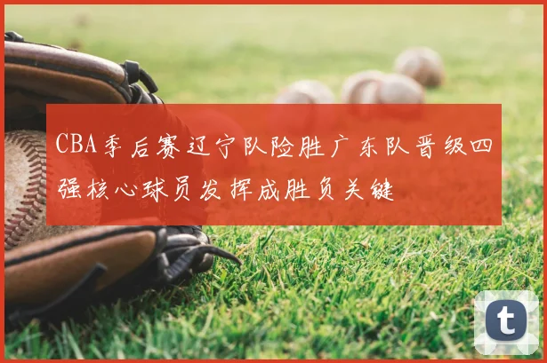 CBA季后赛辽宁队险胜广东队晋级四强核心球员发挥成胜负关键