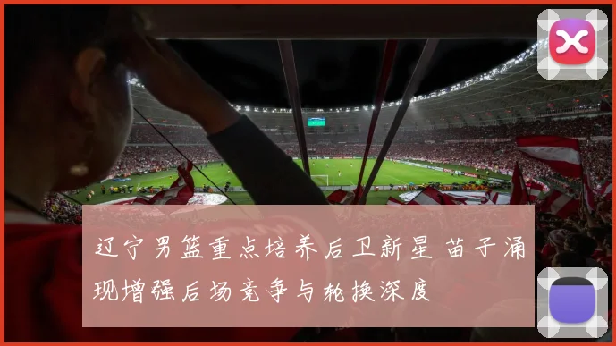 辽宁男篮重点培养后卫新星 苗子涌现增强后场竞争与轮换深度