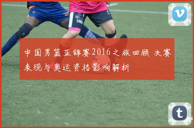 中国男篮亚锦赛2016之旅回顾 决赛表现与奥运资格影响解析